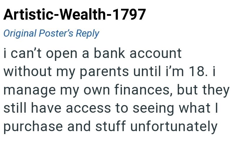 Artistic-Wealth-1797 Original Poster's Reply i can't open a bank account without my parents until i'm 18. i manage my own finances, but they still have access to seeing what I purchase and stuff unfortunately