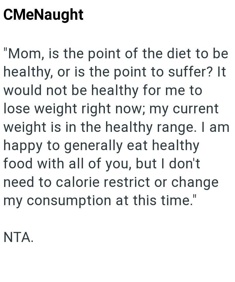 CMeNaught "Mom, is the point of the diet to be healthy, or is the point to suffer? It would not be healthy for me to lose weight right now; my current weight is in the healthy range. I am happy to generally eat healthy food with all of you, but I don't need to calorie restrict or change my consumption at this time." NTA.