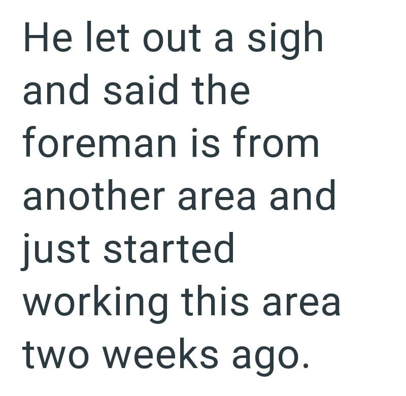 He let out a sigh and said the foreman is from another area and just started working this area two weeks ago.