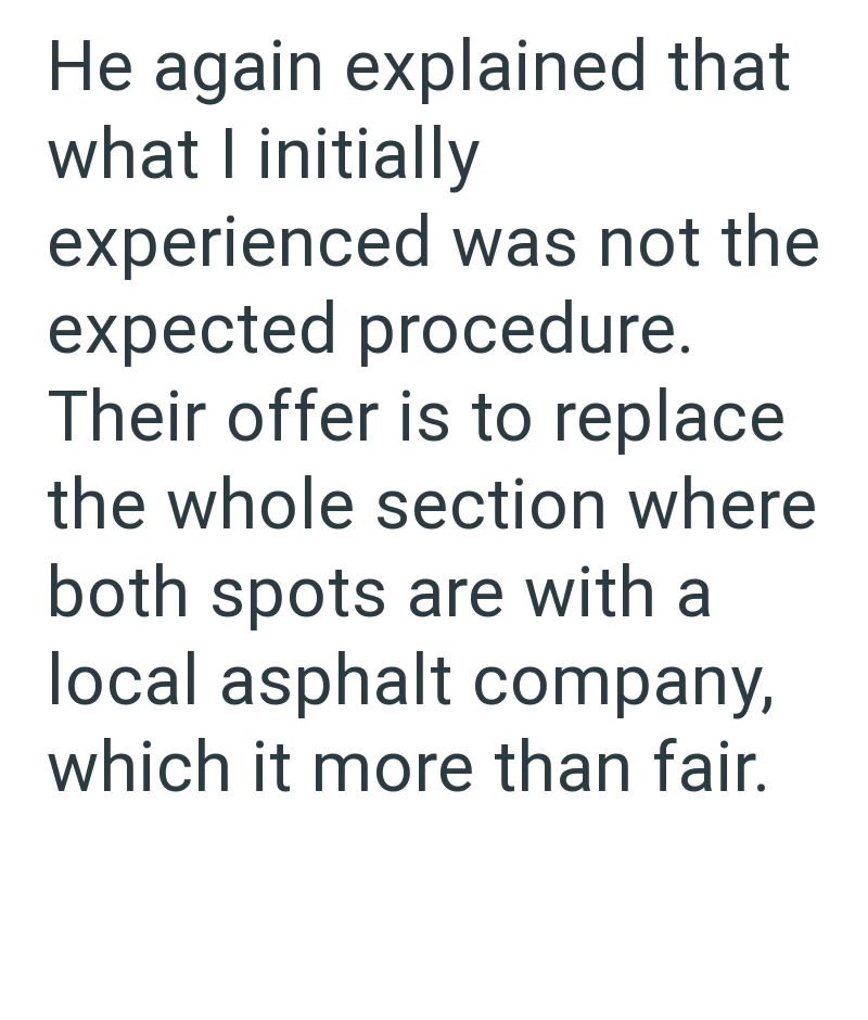 He again explained that what I initially experienced was not the expected procedure. Their offer is to replace the whole section where both spots are with a local asphalt company, which it more than fair.