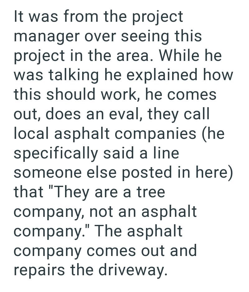 It was from the project manager over seeing this project in the area. While he was talking he explained how this should work, he comes out, does an eval, they call local asphalt companies (he specifically said a line someone else posted in here) that "They are a tree company, not an asphalt company." The asphalt company comes out and repairs the driveway.