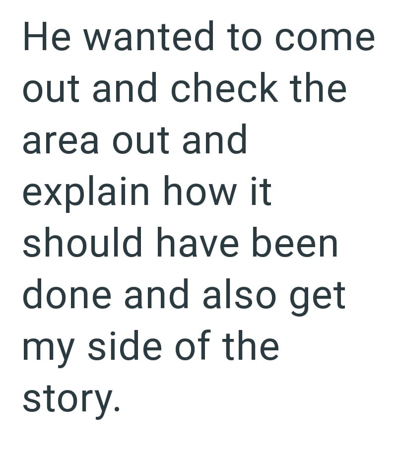 He wanted to come out and check the area out and explain how it should have been done and also get my side of the story.