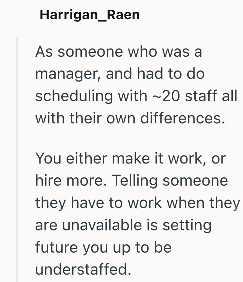Harrigan_Raen As someone who was a manager, and had to do scheduling with ~20 staff all with their own differences. You either make it work, or hire more. Telling someone they have to work when they are unavailable is setting future you up to be understaffed.