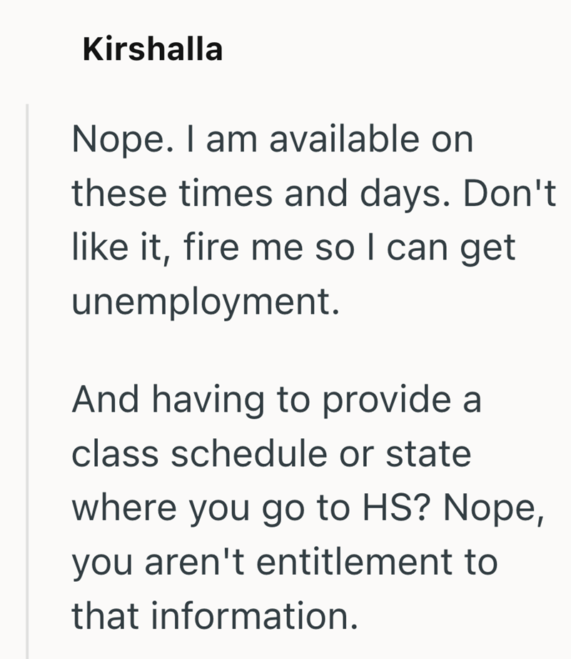 Kirshalla Nope. I am available on these times and days. Don't like it, fire me so I can get unemployment. And having to provide a class schedule or state where you go to HS? Nope, you aren't entitlement to that information.