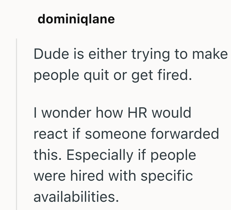 dominiqlane Dude is either trying to make people quit or get fired. I wonder how HR would react if someone forwarded this. Especially if people were hired with specific availabilities.