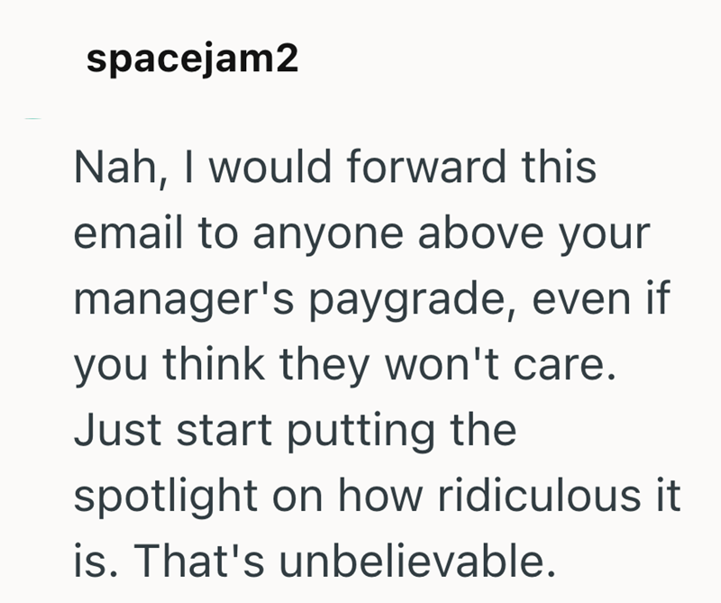 spacejam2 Nah, I would forward this email to anyone above your manager's paygrade, even if you think they won't care. Just start putting the spotlight on how ridiculous it is. That's unbelievable.