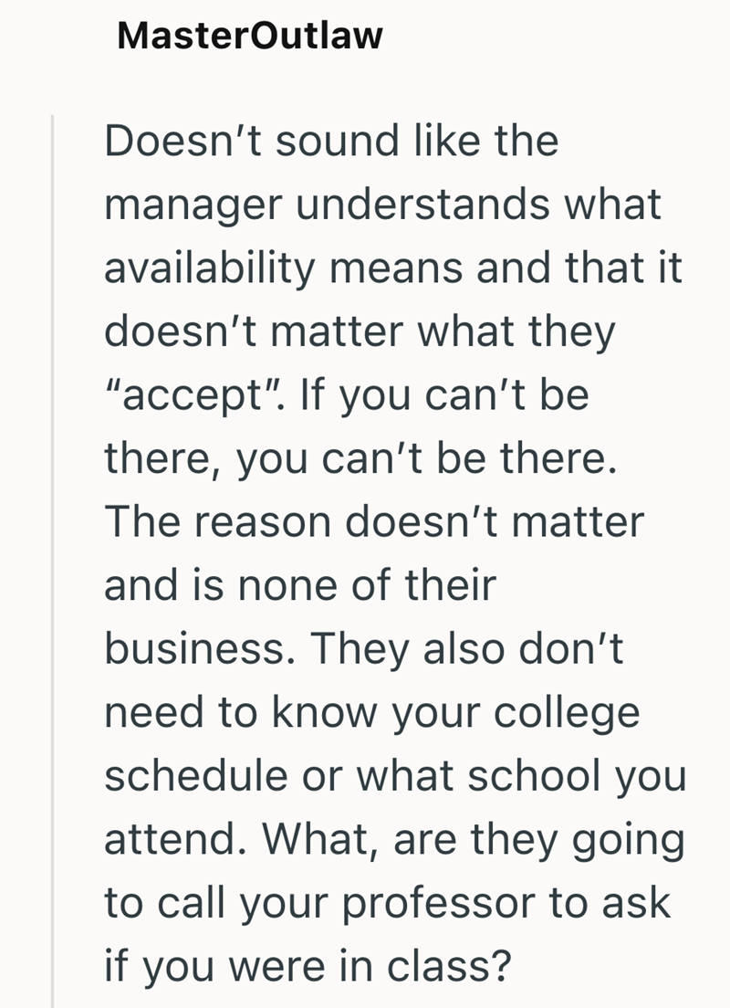 MasterOutlaw Doesn't sound like the manager understands what availability means and that it doesn't matter what they "accept". If you can't be there, you can't be there. The reason doesn't matter and is none of their business. They also don't need to know your college schedule or what school you attend. What, are they going to call your professor to ask if you were in class?
