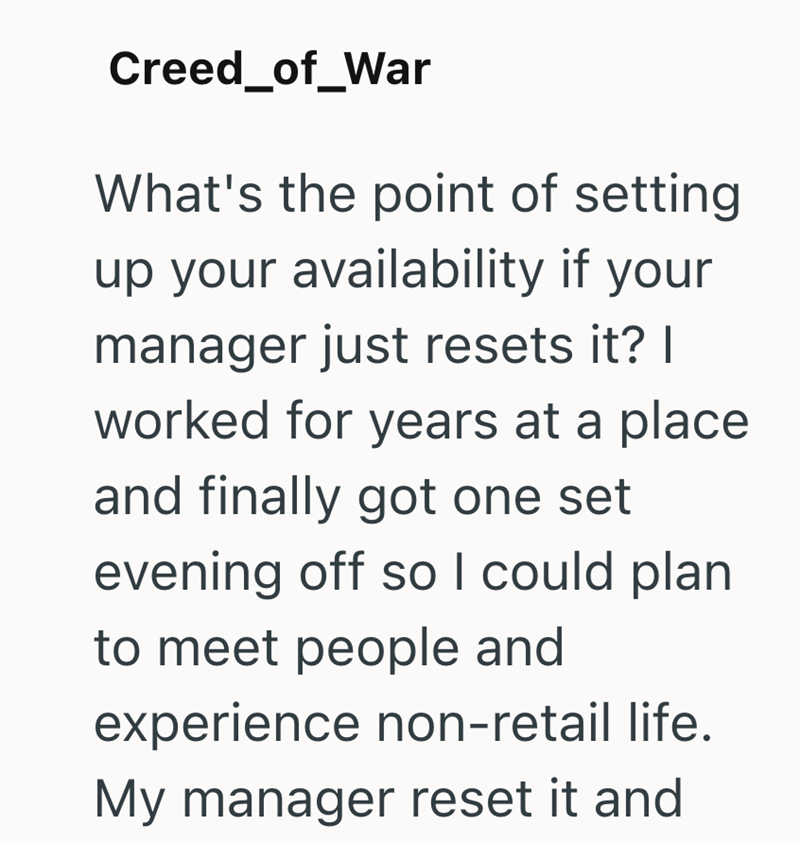 Creed_of_War What's the point of setting up your availability if your manager just resets it? I worked for years at a place and finally got one set evening off so I could plan to meet people and experience non-retail life. My manager reset it and