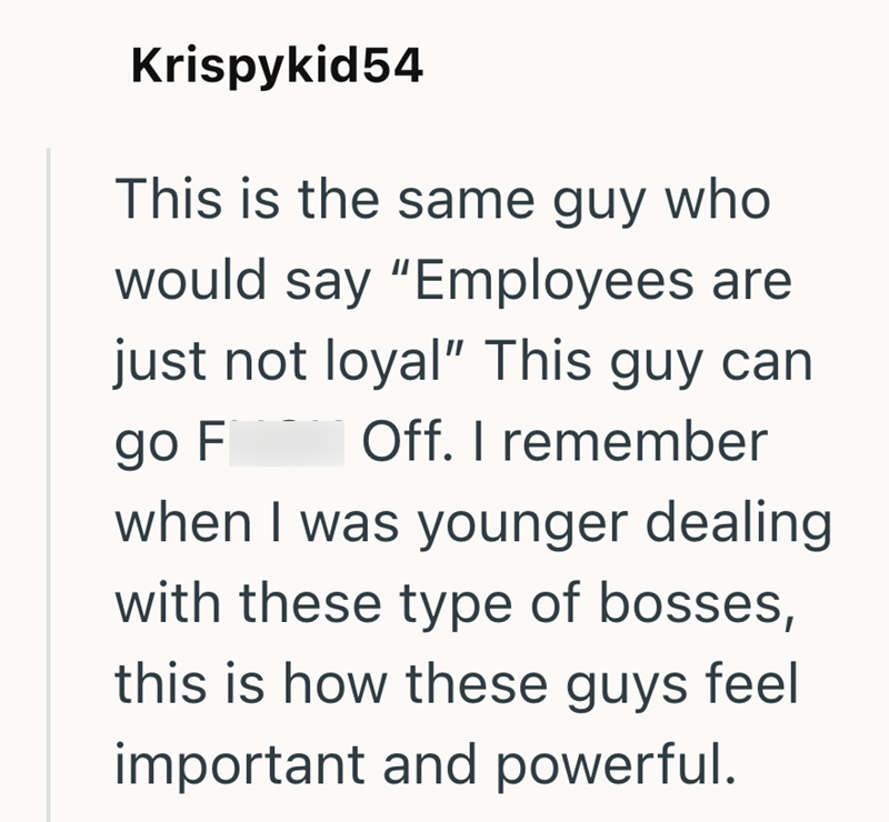Krispykid54 This is the same guy who would say "Employees are just not loyal" This guy can Off. I remember go F when I was younger dealing with these type of bosses, this is how these guys feel important and powerful.