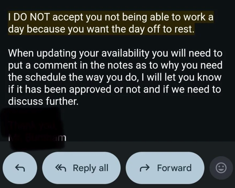 I DO NOT accept you not being able to work a day because you want the day off to rest. When updating your availability you will need to put a comment in the notes as to why you need the schedule the way you do, I will let you know if it has been approved or not and if we need to discuss further. am < Reply all → Forward
