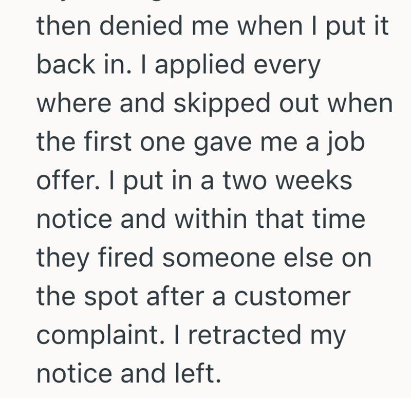 then denied me when I put it back in. I applied every where and skipped out when the first one gave me a job offer. I put in a two weeks notice and within that time they fired someone else on the spot after a customer complaint. I retracted my notice and left.