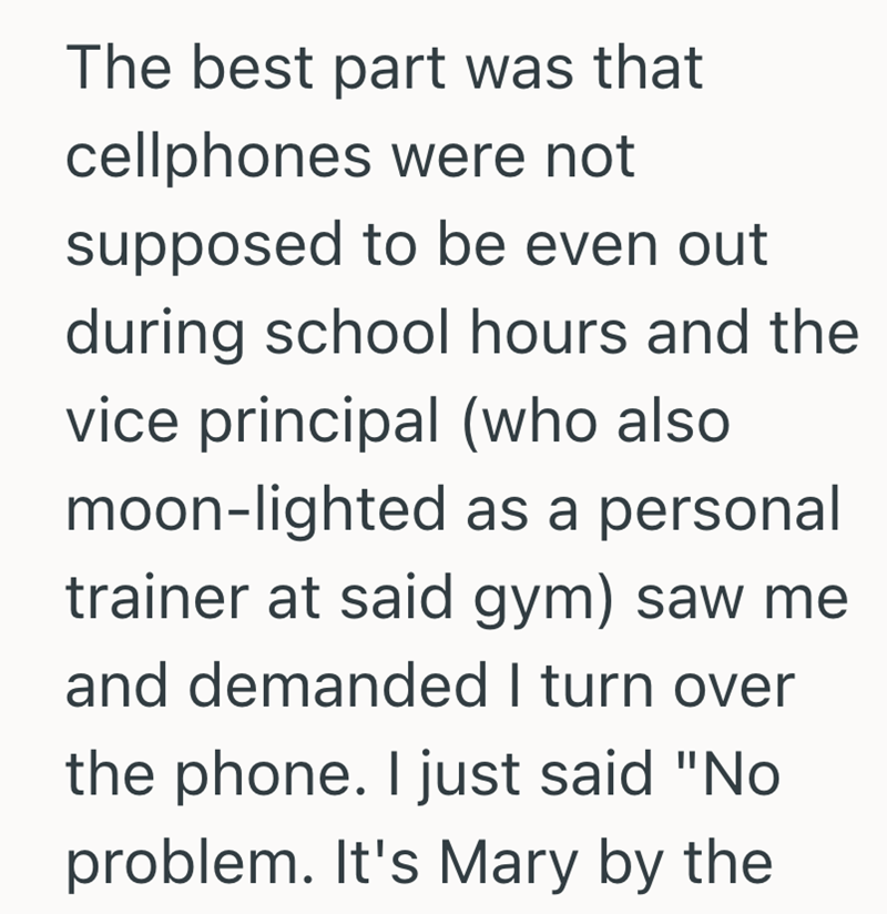 The best part was that cellphones were not supposed to be even out during school hours and the vice principal (who also moon-lighted as a personal trainer at said gym) saw me and demanded I turn over the phone. I just said "No problem. It's Mary by the