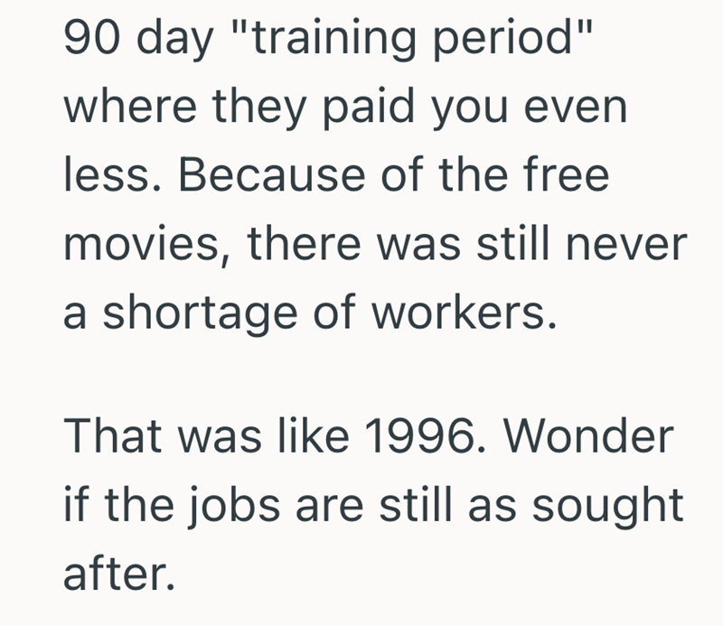 90 day "training period" where they paid you even less. Because of the free movies, there was still never a shortage of workers. That was like 1996. Wonder if the jobs are still as sought after.