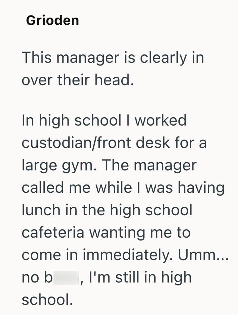 Grioden This manager is clearly in over their head. In high school I worked custodian/front desk for a large gym. The manager called me while I was having lunch in the high school cafeteria wanting me to come in immediately. Umm... no b school. I'm still in high