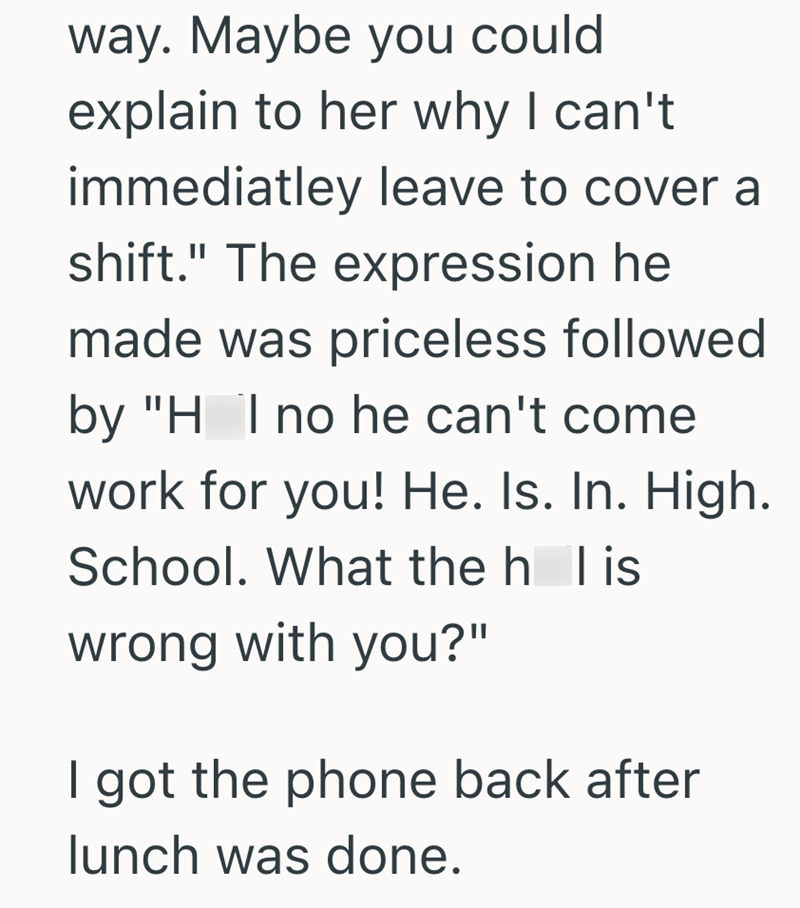 way. Maybe you could explain to her why I can't immediatley leave to cover a shift." The expression he made was priceless followed by "H I no he can't come work for you! He. Is. In. High. School. What the h l is wrong with you?" I got the phone back after lunch was done.
