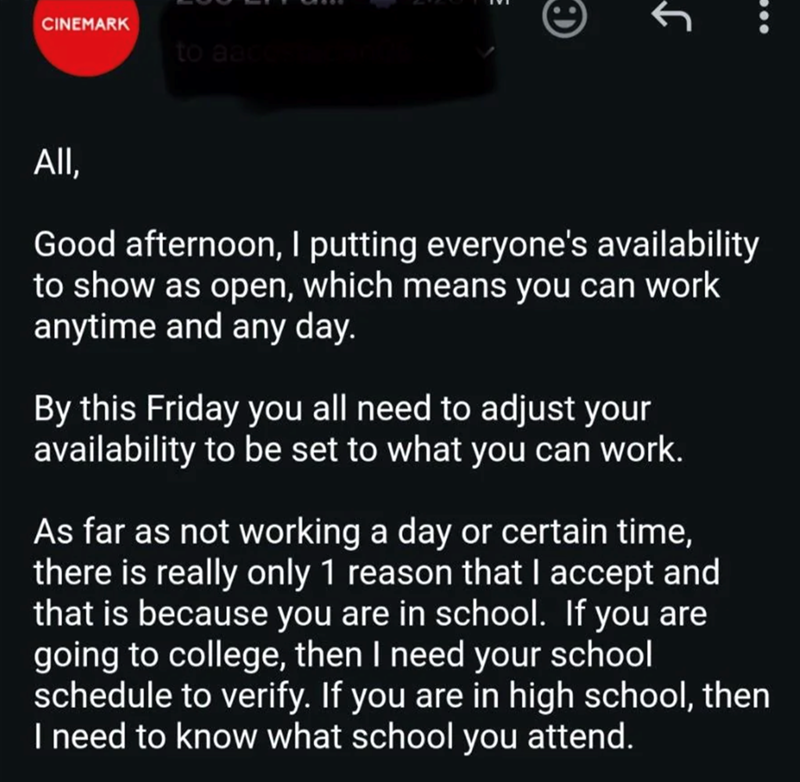 CINEMARK to aacce Ꭷ All, Good afternoon, I putting everyone's availability to show as open, which means you can work anytime and any day. By this Friday you all need to adjust your availability to be set to what you can work. As far as not working a day or certain time, there is really only 1 reason that I accept and that is because you are in school. If you are going to college, then I need your school schedule to verify. If you are in high school, then I need to know what school you attend.