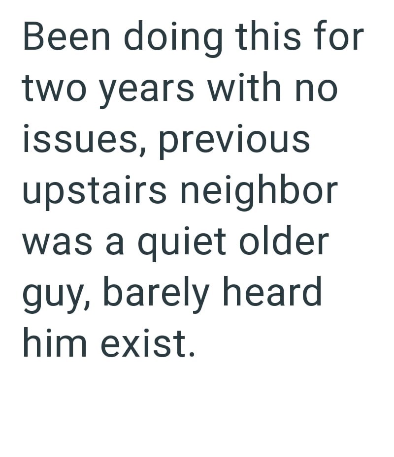 Been doing this for two years with no issues, previous upstairs neighbor was a quiet older guy, barely heard him exist.