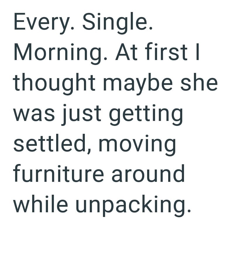 Every. Single. Morning. At first I thought maybe she was just getting settled, moving furniture around while unpacking.