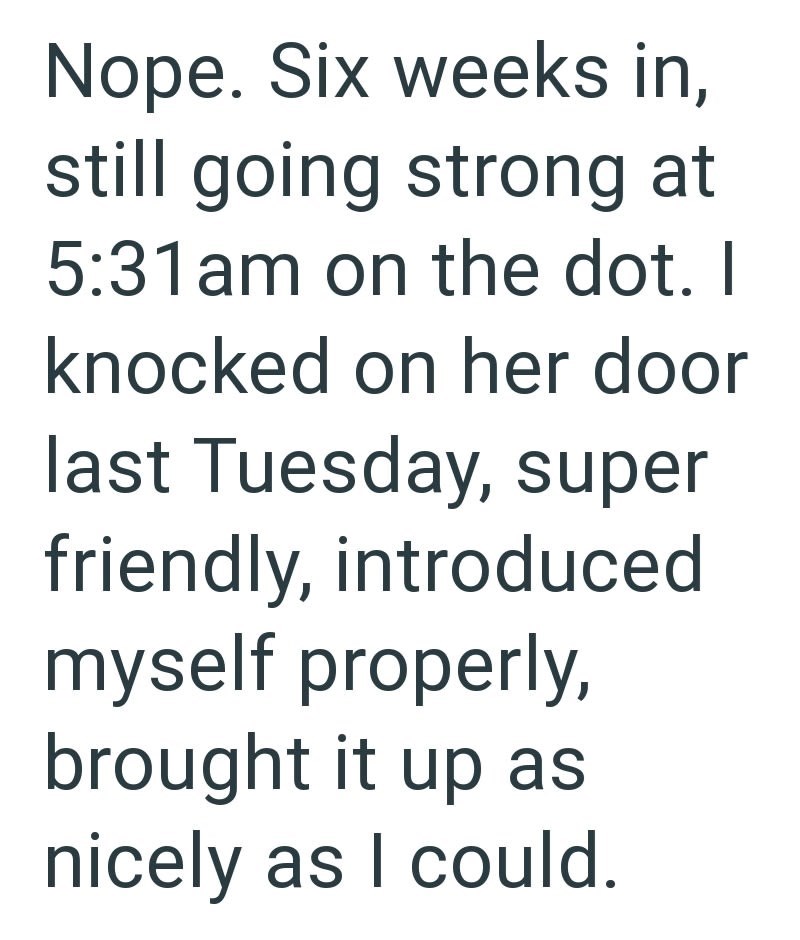 Nope. Six weeks in, still going strong at 5:31am on the dot. I knocked on her door last Tuesday, super friendly, introduced myself properly, brought it up as nicely as I could.