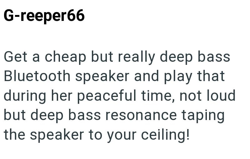 G-reeper66 Get a cheap but really deep bass Bluetooth speaker and play that during her peaceful time, not loud but deep bass resonance taping the speaker to your ceiling!