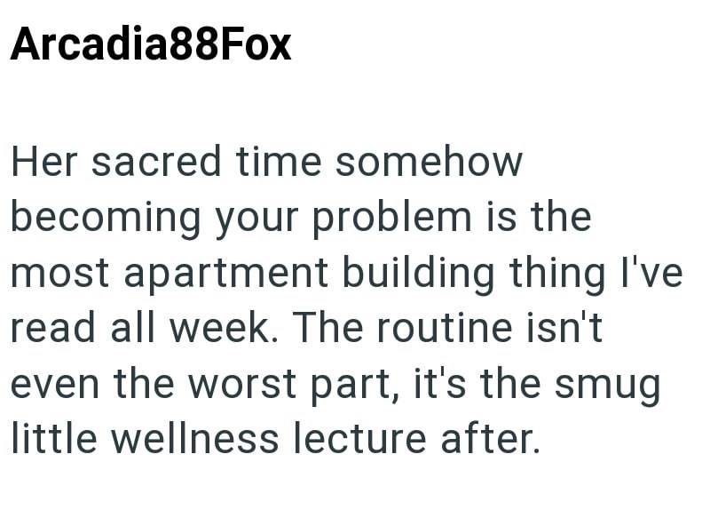 Arcadia88Fox Her sacred time somehow becoming your problem is the most apartment building thing I've read all week. The routine isn't even the worst part, it's the smug little wellness lecture after.