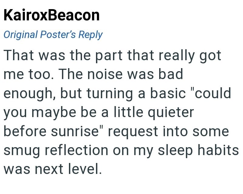 KairoxBeacon Original Poster's Reply That was the part that really got me too. The noise was bad enough, but turning a basic "could you maybe be a little quieter before sunrise" request into some smug reflection on my sleep habits was next level.