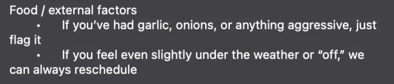Food / external factors If you've had garlic, onions, or anything aggressive, just flag it If you feel even slightly under the weather or "off," we can always reschedule