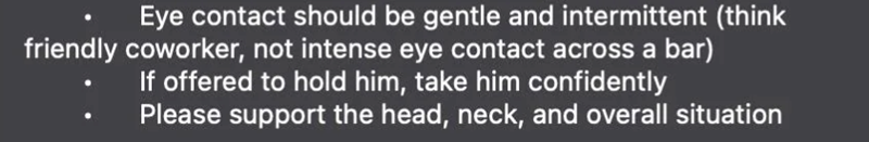 Eye contact should be gentle and intermittent (think friendly coworker, not intense eye contact across a bar) If offered to hold him, take him confidently Please support the head, neck, and overall situation