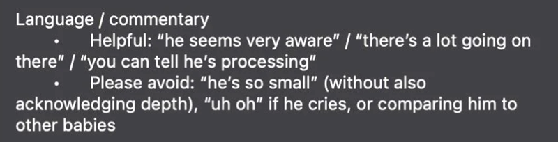 Language / commentary Helpful: "he seems very aware" / "there's a lot going on there" / "you can tell he's processing" Please avoid: "he's so small" (without also acknowledging depth), "uh oh" if he cries, or comparing him to other babies