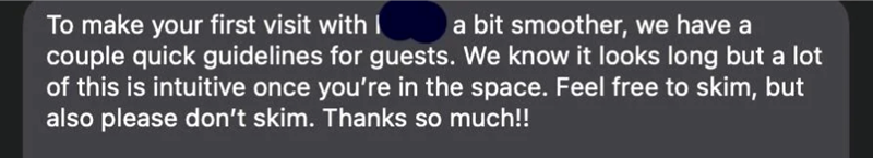 To make your first visit with I a bit smoother, we have a couple quick guidelines for guests. We know it looks long but a lot of this is intuitive once you're in the space. Feel free to skim, but also please don't skim. Thanks so much!!