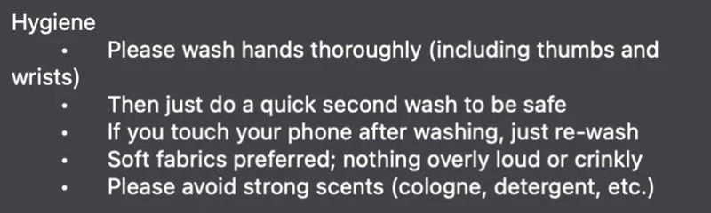 Hygiene wrists) Please wash hands thoroughly (including thumbs and Then just do a quick second wash to be safe If you touch your phone after washing, just re-wash Soft fabrics preferred; nothing overly loud or crinkly Please avoid strong scents (cologne, detergent, etc.)