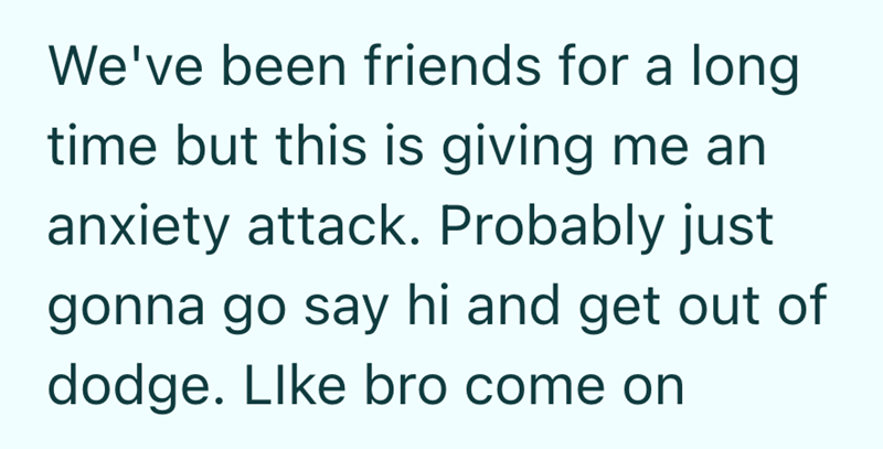 We've been friends for a long time but this is giving me an anxiety attack. Probably just gonna go say hi and get out of dodge. Like bro come on