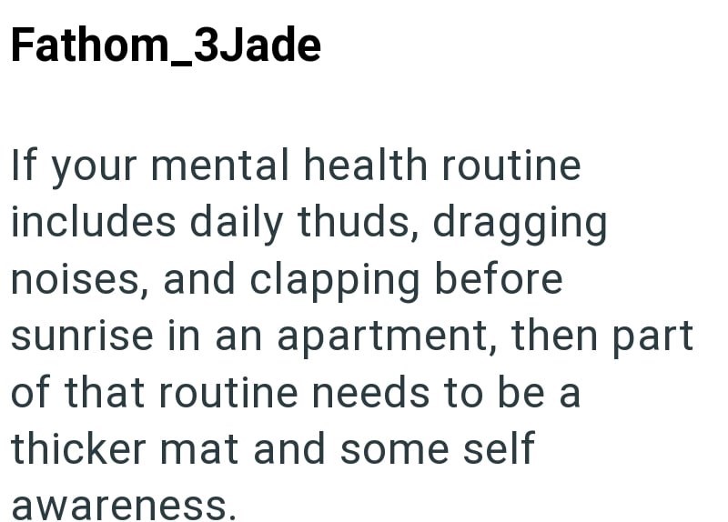 Fathom_3Jade If your mental health routine includes daily thuds, dragging noises, and clapping before sunrise in an apartment, then part of that routine needs to be a thicker mat and some self awareness.