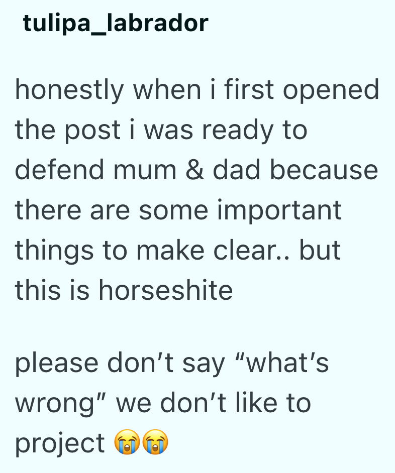 tulipa_labrador honestly when i first opened. the post i was ready to defend mum & dad because there are some important things to make clear.. but this is horseshite please don't say "what's wrong" we don't like to project