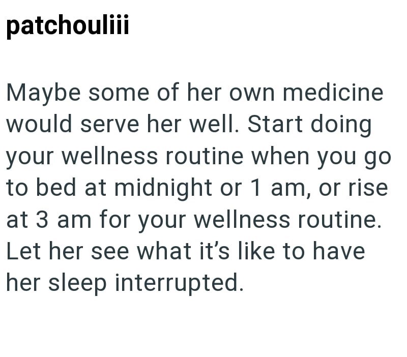 patchouliii Maybe some of her own medicine would serve her well. Start doing your wellness routine when you go to bed at midnight or 1 am, or rise at 3 am for your wellness routine. Let her see what it's like to have her sleep interrupted.