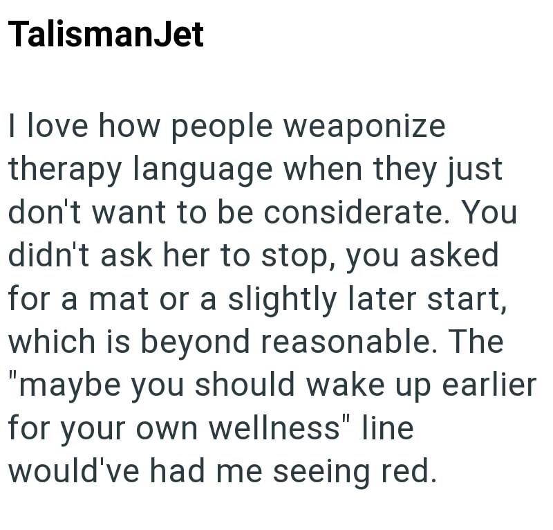 TalismanJet I love how people weaponize therapy language when they just don't want to be considerate. You didn't ask her to stop, you asked for a mat or a slightly later start, which is beyond reasonable. The "maybe you should wake up earlier for your own wellness" line would've had me seeing red.