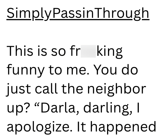 SimplyPassinThrough This is so fr king funny to me. You do just call the neighbor up? "Darla, darling, I apologize. It happened