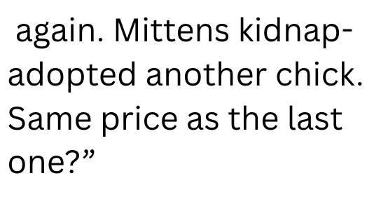 again. Mittens kidnap- adopted another chick. Same price as the last one?"