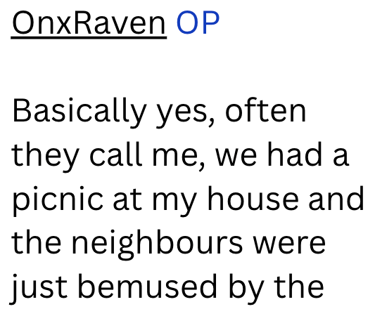 OnxRaven OP Basically yes, often they call me, we had a picnic at my house and the neighbours were just bemused by the