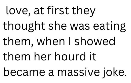 love, at first they thought she was eating them, when I showed them her hourd it became a massive joke.