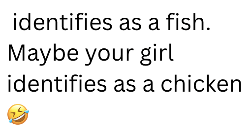 identifies as a fish. Maybe your girl identifies as a chicken