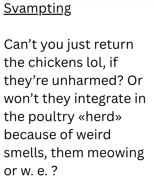 Svampting Can't you just return the chickens lol, if they're unharmed? Or won't they integrate in the poultry <<herd>> because of weird smells, them meowing or w. e. ?