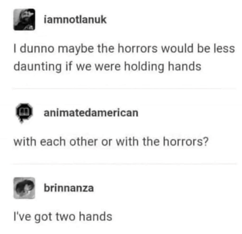 iamnotlanuk I dunno maybe the horrors would be less daunting if we were holding hands Manimatedamerican with each other or with the horrors? brinnanza I've got two hands