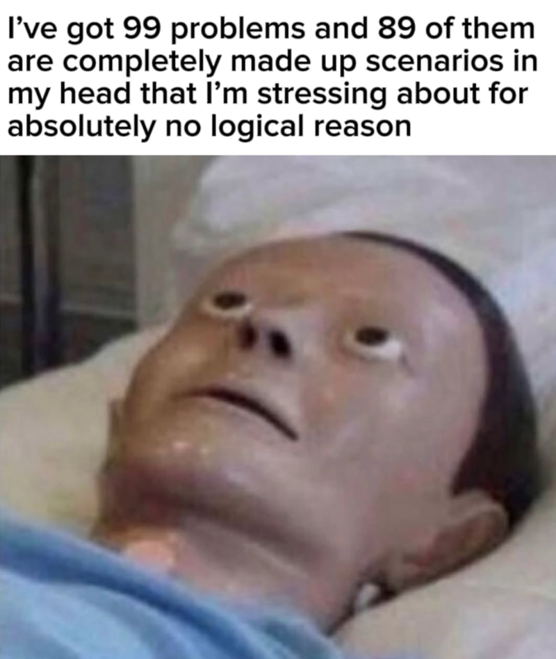 I've got 99 problems and 89 of them are completely made up scenarios in my head that I'm stressing about for absolutely no logical reason