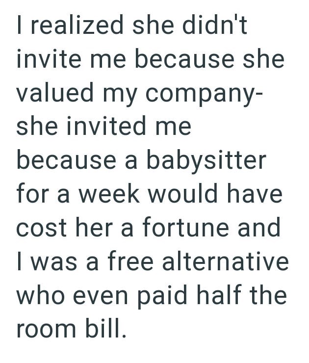 I realized she didn't invite me because she valued my company- she invited me because a babysitter for a week would have cost her a fortune and I was a free alternative who even paid half the room bill.