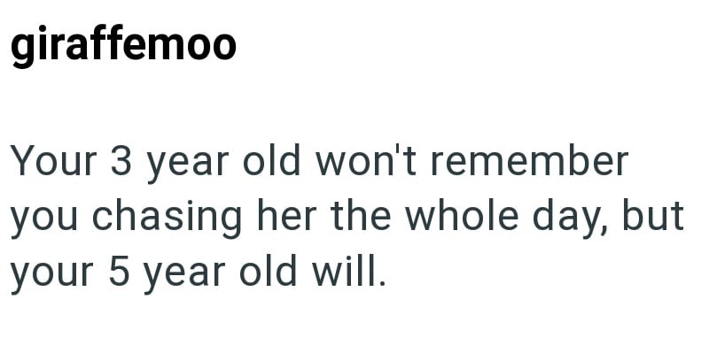 giraffemoo Your 3 year old won't remember you chasing her the whole day, but your 5 year old will.