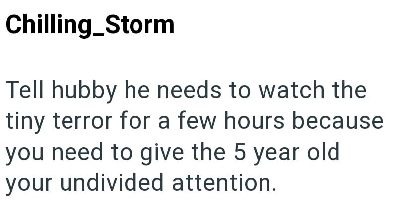 Chilling_Storm Tell hubby he needs to watch the tiny terror for a few hours because you need to give the 5 year old your undivided attention.
