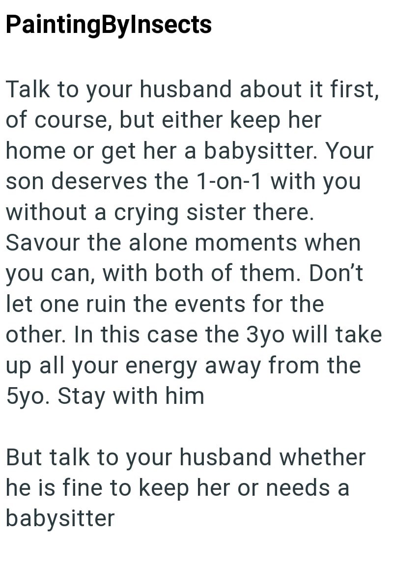 PaintingByInsects Talk to your husband about it first, of course, but either keep her home or get her a babysitter. Your son deserves the 1-on-1 with you without a crying sister there. Savour the alone moments when you can, with both of them. Don't let one ruin the events for the other. In this case the 3yo will take up all your energy away from the 5yo. Stay with him But talk to your husband whether he is fine to keep her or needs a babysitter