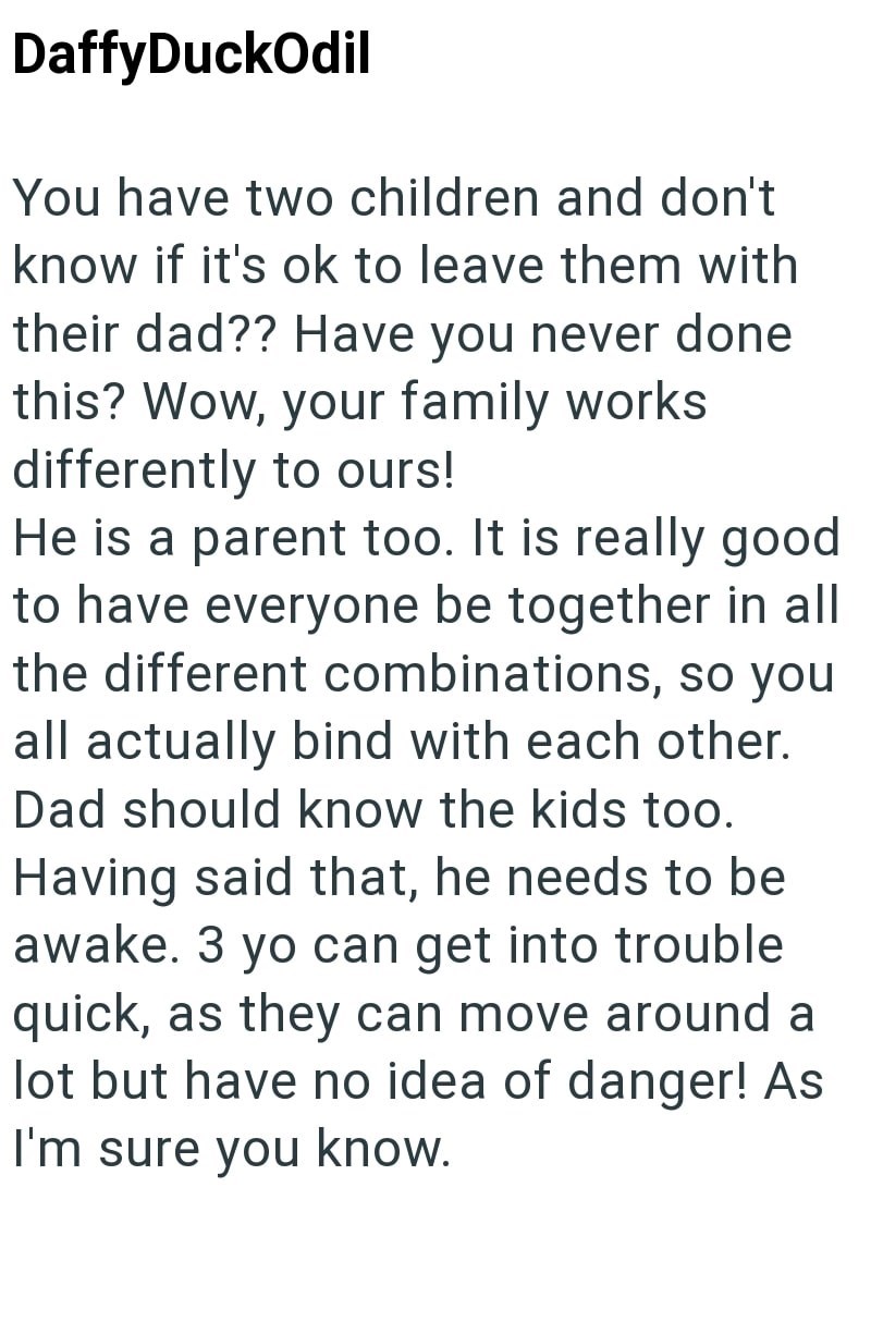 DaffyDuckOdil You have two children and don't know if it's ok to leave them with their dad?? Have you never done this? Wow, your family works differently to ours! He is a parent too. It is really good to have everyone be together in all the different combinations, so you all actually bind with each other. Dad should know the kids too. Having said that, he needs to be awake. 3 yo can get into trouble quick, as they can move around a lot but have no idea of danger! As I'm sure you know.