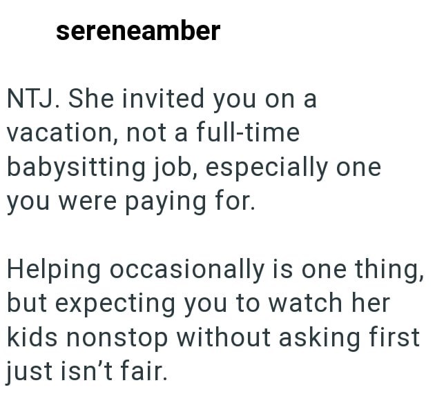 sereneamber NTJ. She invited you on a vacation, not a full-time babysitting job, especially one you were paying for. Helping occasionally is one thing, but expecting you to watch her kids nonstop without asking first just isn't fair.